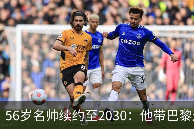 56岁名帅续约至2030：他带巴黎连拿两座欧冠
